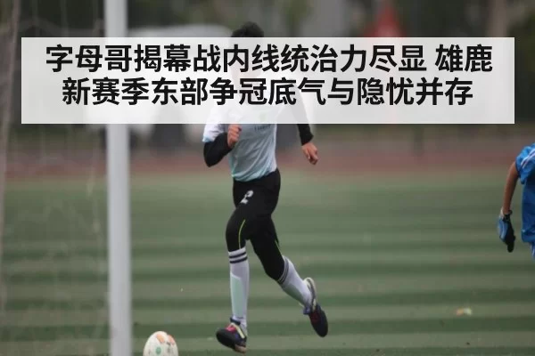 字母哥揭幕战内线统治力尽显 雄鹿新赛季东部争冠底气与隐忧并存